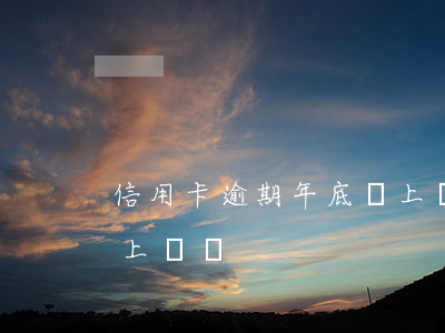 信用卡逾期年底會上門嗎(信用卡逾期年底會上門嗎)