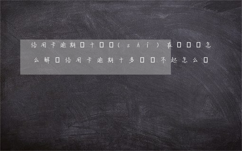 信用卡逾期幾十萬實(shí)在沒錢還怎么解決(信用卡逾期十多萬還不起怎么辦)
