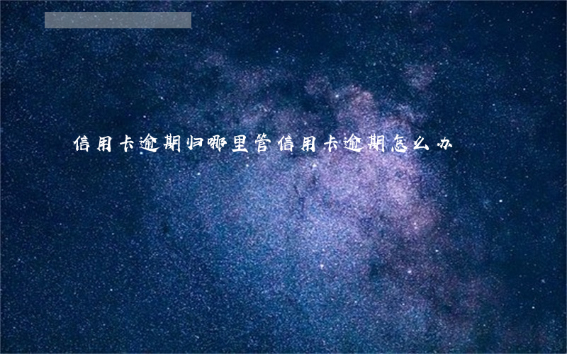 信用卡逾期归哪里管(信用卡逾期怎么办)