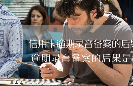信用卡逾期录音备案的后果是什么-信用卡逾期录音备案的后果是什么呢