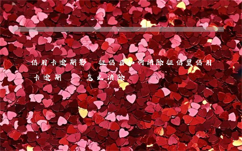 信用卡逾期影響征信后如何消除(征信里信用卡逾期記錄怎么消除)