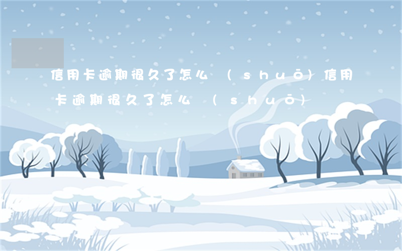 信用卡逾期很久了怎么說(shuō)(信用卡逾期很久了怎么說(shuō))