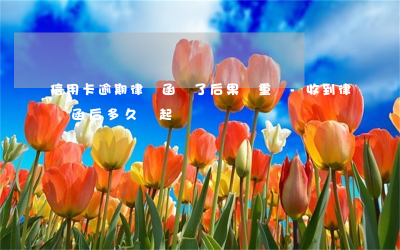 信用卡逾期律師函來了后果嚴重嗎-收到律師函后多久會起訴