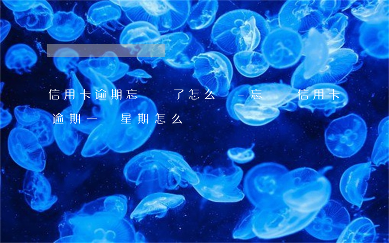 信用卡逾期忘記還了怎么辦-忘記還信用卡逾期一個星期怎么辦