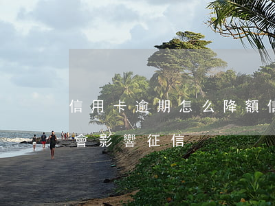 信用卡逾期怎么降額 信用卡逾期降額度會不會影響征信