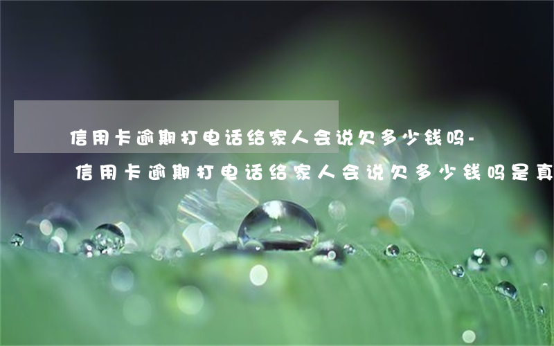 信用卡逾期打电话给家人会说欠多少钱吗?-信用卡逾期打电话给家人会说欠多少钱吗是真的吗