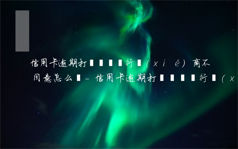 信用卡逾期打電話給銀行協(xié)商不同意怎么辦-信用卡逾期打電話給銀行協(xié)商不同意怎么辦呢
