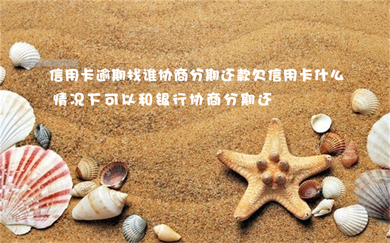 信用卡逾期找谁协商分期还款(欠信用卡什么情况下可以和银行协商分期还)