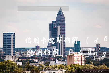 信用卡逾期拘留當(dāng)事人(信用卡逾期拘留當(dāng)事人多久)