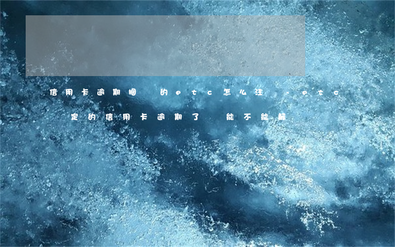 信用卡逾期捆綁的etc怎么注銷-etc綁定的信用卡逾期了還能不能解綁