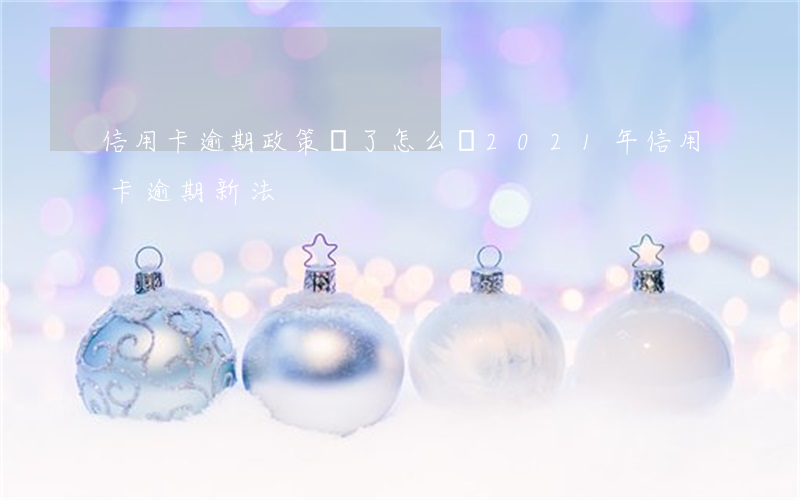 信用卡逾期政策變了怎么辦(2021年信用卡逾期新法)