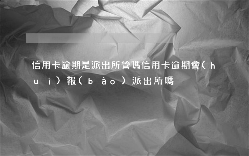 信用卡逾期是派出所管嗎(信用卡逾期會(huì)報(bào)派出所嗎)