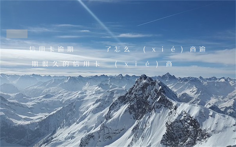 信用卡逾期時間長了怎么協(xié)商 逾期很久的信用卡協(xié)商