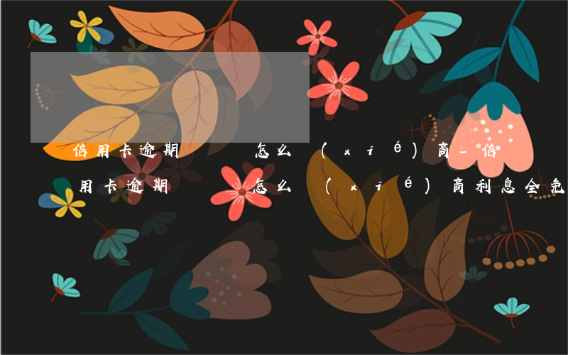 信用卡逾期時間長怎么協(xié)商-信用卡逾期時間長怎么協(xié)商利息全免還本金