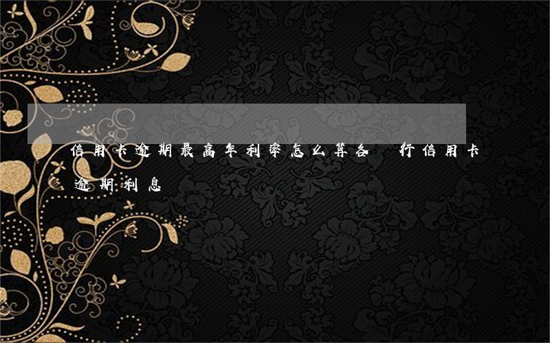 信用卡逾期最高年利率怎么算(各銀行信用卡逾期利息)