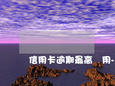 信用卡逾期最高費用-信用卡 逾期利息