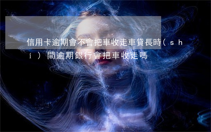 信用卡逾期會不會把車收走(車貸長時(shí)間逾期銀行會把車收走嗎)