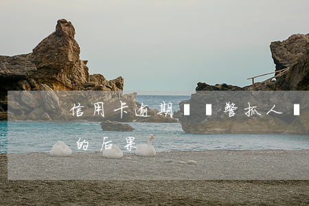 信用卡逾期會報警抓人嗎(10張信用卡逾期的后果)