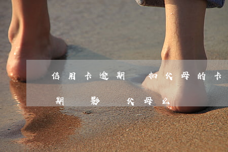 信用卡逾期會扣父母的卡嗎(子女的信用卡逾期會影響父母么)