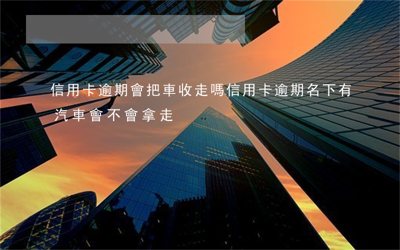 信用卡逾期會把車收走嗎(信用卡逾期名下有汽車會不會拿走)