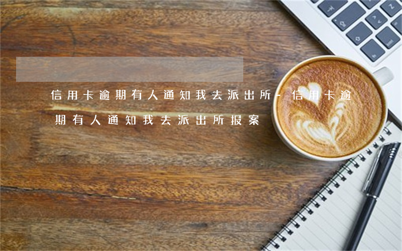 信用卡逾期有人通知我去派出所-信用卡逾期有人通知我去派出所报案