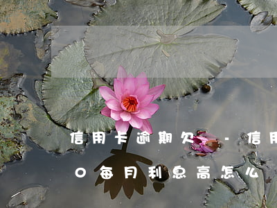 信用卡逾期欠賬-信用卡逾期欠賬47000,每月利息高,怎么還減輕負擔