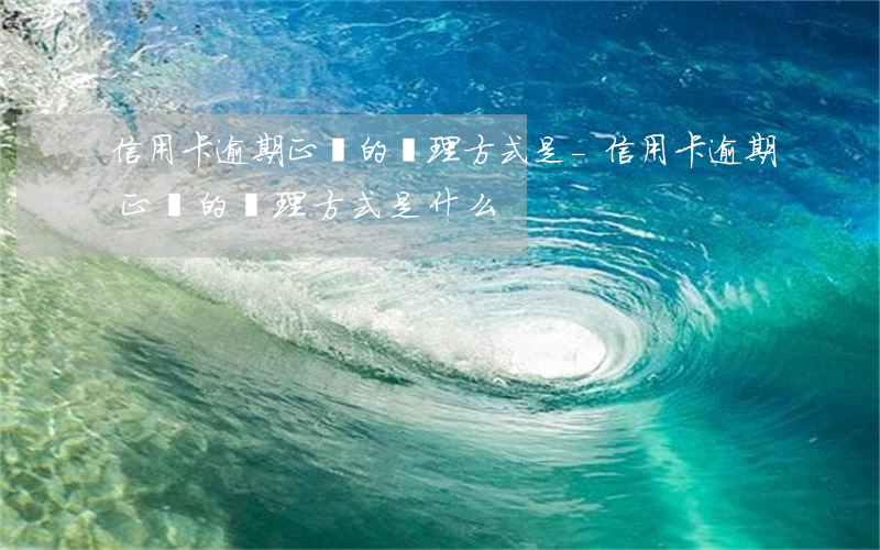 信用卡逾期正確的處理方式是-信用卡逾期正確的處理方式是什么