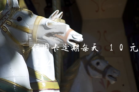 信用卡逾期每天還10元(信用卡逾期十塊錢怎么辦)
