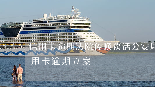 信用卡逾期法院传唤谈话 公安局打电话说信用卡逾期立案
