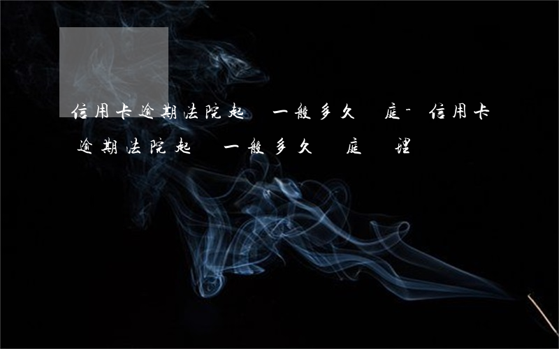 信用卡逾期法院起訴一般多久開庭-信用卡逾期法院起訴一般多久開庭審理