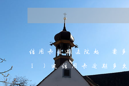 信用卡逾期法院起訴要多久(今年新規(guī)定信用卡逾期多久會起訴)