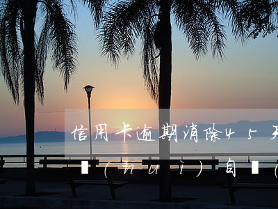 信用卡逾期消除45天(信用卡5年前的逾期會(huì)自動(dòng)消除嗎)