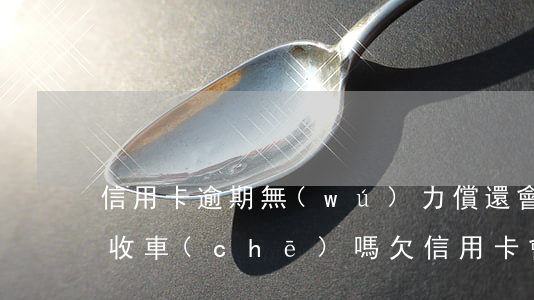 信用卡逾期無(wú)力償還會(huì)收車(chē)嗎(欠信用卡會(huì)沒(méi)收車(chē)嗎)