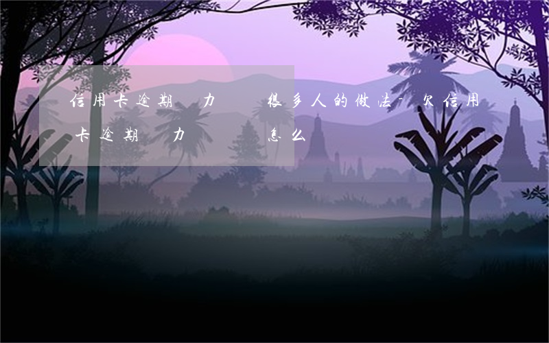 信用卡逾期無力償還很多人的做法-欠信用卡逾期無力償還該怎么辦