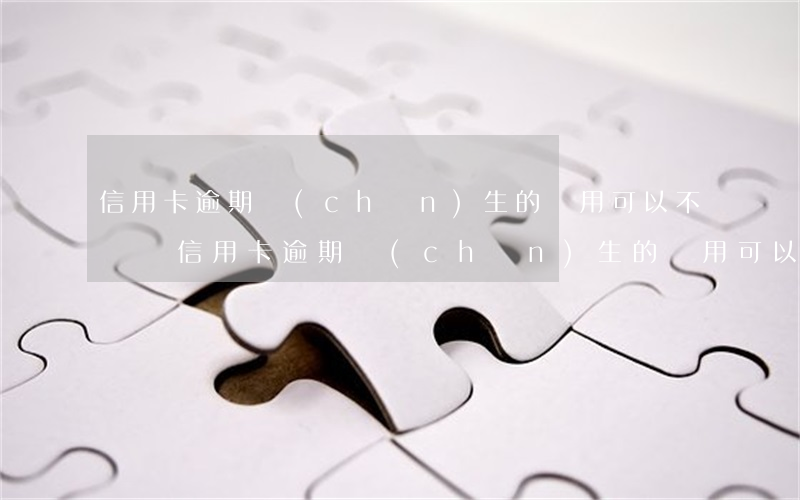 信用卡逾期產(chǎn)生的費用可以不還嗎(信用卡逾期產(chǎn)生的費用可以不還嗎)