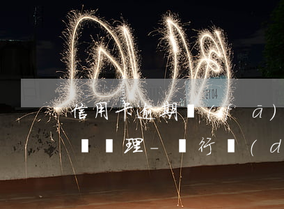信用卡逾期發(fā)卡行會(huì)怎樣處理-銀行對(duì)信用卡逾期怎么處理