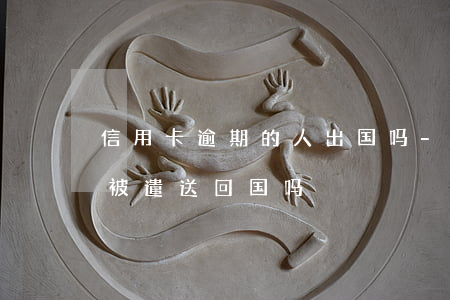 信用卡逾期的人出国吗-欠信用卡出国了会被遣送回国吗