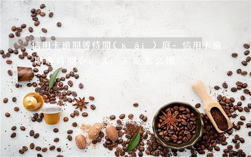 信用卡逾期等待開(kāi)庭-信用卡逾期等待開(kāi)庭怎么辦
