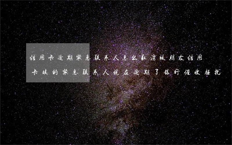 信用卡逾期紧急联系人怎么取消 被朋友信用卡填的紧急联系人现在逾期了银行催收骚扰