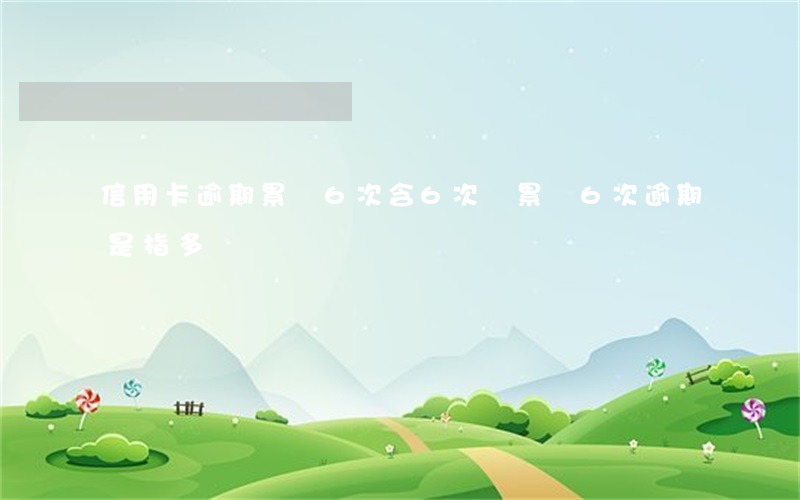 信用卡逾期累計6次含6次嗎(累計6次逾期是指多長時間)