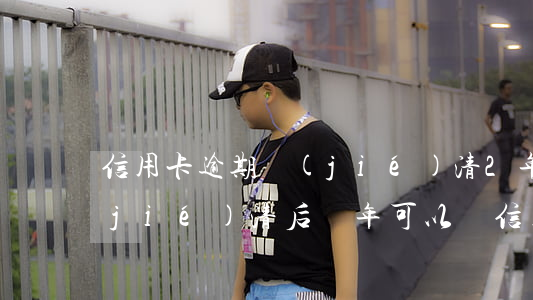 信用卡逾期結(jié)清2年了(逾期結(jié)清后幾年可以辦信用卡)