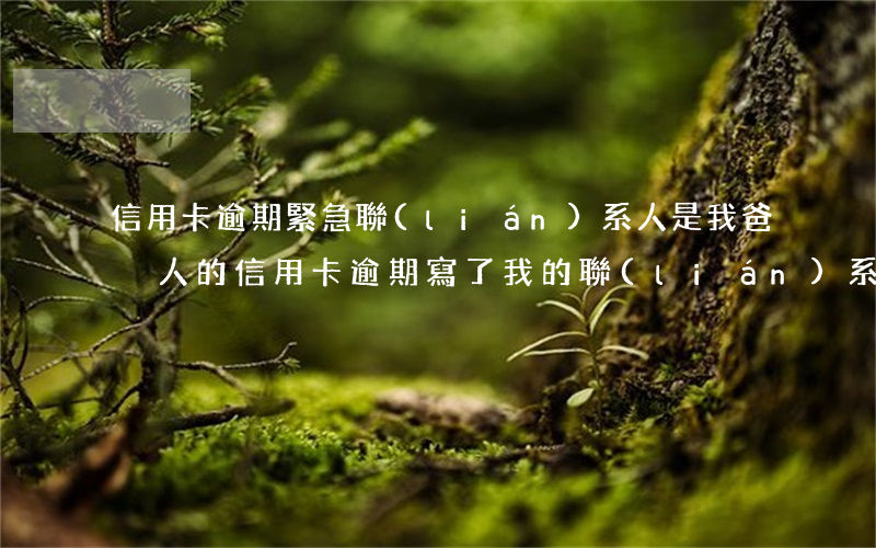 信用卡逾期緊急聯(lián)系人是我爸 別人的信用卡逾期,寫了我的聯(lián)系方式