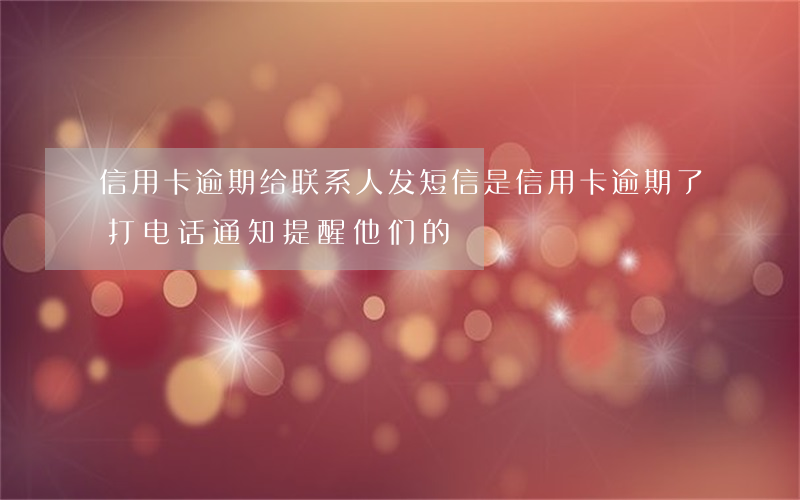 信用卡逾期给联系人发短信(是信用卡逾期了 打电话通知提醒他们的)