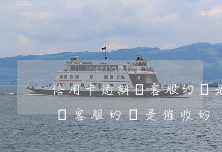 信用卡逾期聽客服的還是催收的（信用卡逾期聽客服的還是催收的）