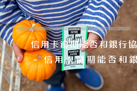 信用卡逾期能否和銀行協(xié)商分期-信用卡逾期能否和銀行協(xié)商分期還款