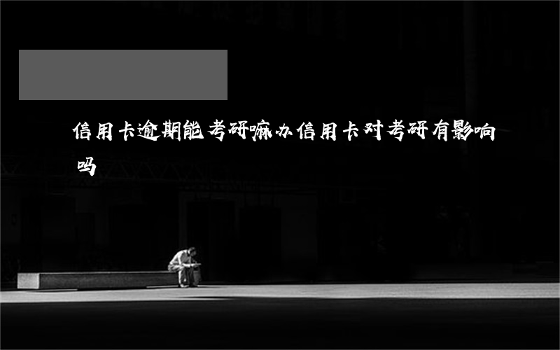 信用卡逾期能考研嘛(办信用卡对考研有影响吗?)