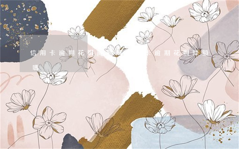 信用卡逾期花唄降額嗎 信用卡逾期花唄降額嗎