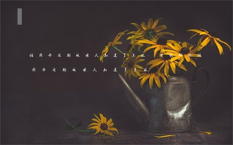 信用卡逾期被家人知道了怎么辦才能解除（信用卡逾期被家人知道了怎么辦）