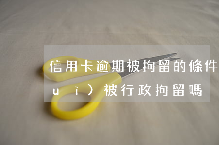 信用卡逾期被拘留的條件(信用卡逾期會(huì)被行政拘留嗎)