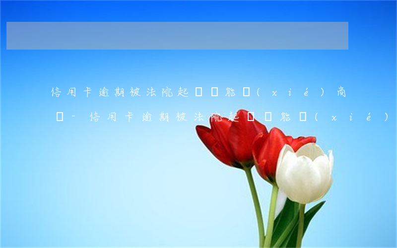 信用卡逾期被法院起訴還能協(xié)商嗎-信用卡逾期被法院起訴還能協(xié)商嗎怎么辦